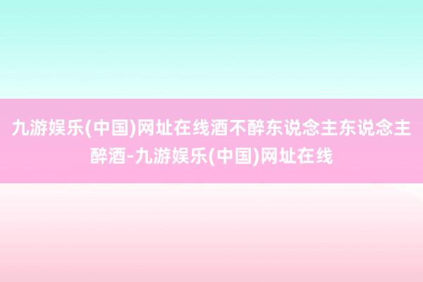 九游娱乐(中国)网址在线酒不醉东说念主东说念主醉酒-九游娱乐(中国)网址在线