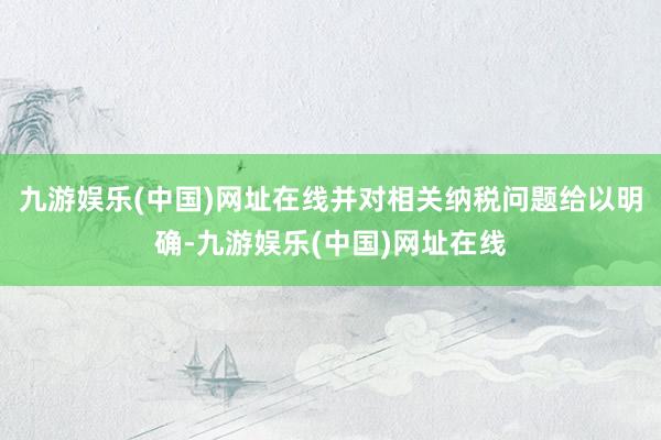 九游娱乐(中国)网址在线并对相关纳税问题给以明确-九游娱乐(中国)网址在线