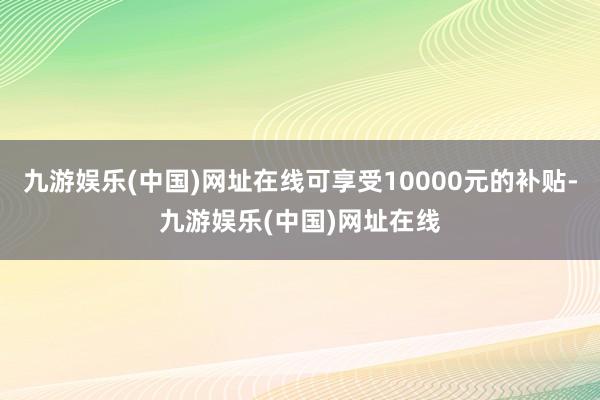 九游娱乐(中国)网址在线可享受10000元的补贴-九游娱乐(中国)网址在线