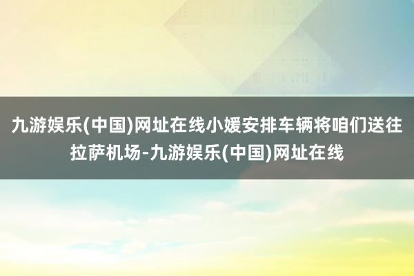 九游娱乐(中国)网址在线小媛安排车辆将咱们送往拉萨机场-九游娱乐(中国)网址在线