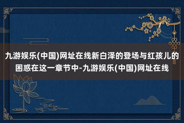 九游娱乐(中国)网址在线新白泽的登场与红孩儿的困惑在这一章节中-九游娱乐(中国)网址在线