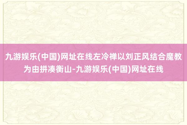 九游娱乐(中国)网址在线左冷禅以刘正风结合魔教为由拼凑衡山-九游娱乐(中国)网址在线
