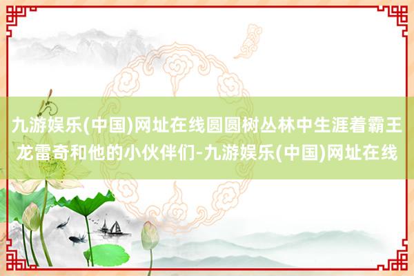 九游娱乐(中国)网址在线圆圆树丛林中生涯着霸王龙雷奇和他的小伙伴们-九游娱乐(中国)网址在线