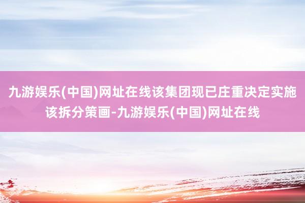 九游娱乐(中国)网址在线该集团现已庄重决定实施该拆分策画-九游娱乐(中国)网址在线