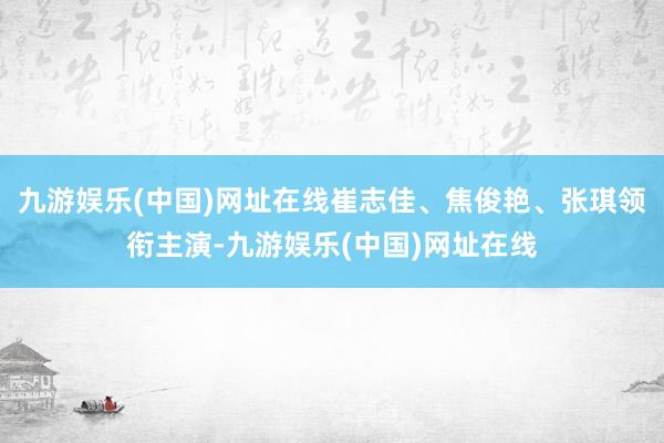 九游娱乐(中国)网址在线崔志佳、焦俊艳、张琪领衔主演-九游娱乐(中国)网址在线