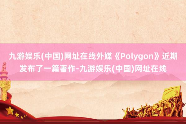 九游娱乐(中国)网址在线外媒《Polygon》近期发布了一篇著作-九游娱乐(中国)网址在线