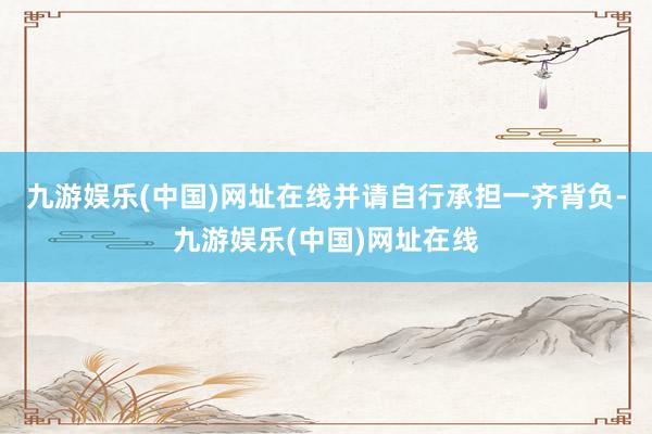 九游娱乐(中国)网址在线并请自行承担一齐背负-九游娱乐(中国)网址在线