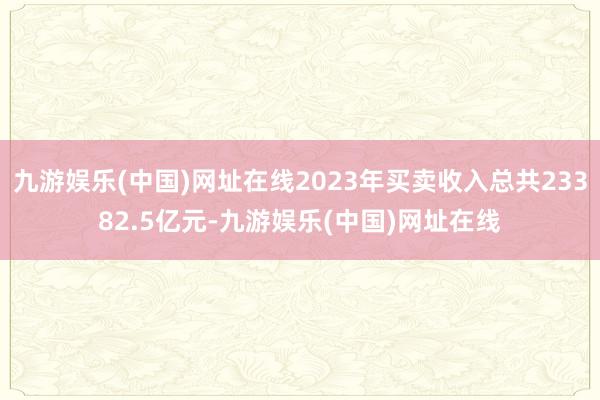 九游娱乐(中国)网址在线2023年买卖收入总共23382.5亿元-九游娱乐(中国)网址在线