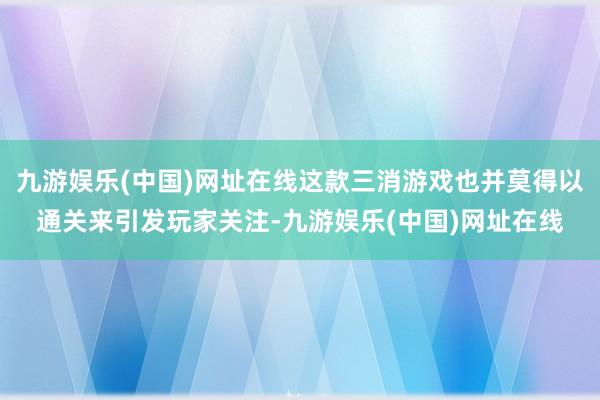 九游娱乐(中国)网址在线这款三消游戏也并莫得以通关来引发玩家关注-九游娱乐(中国)网址在线