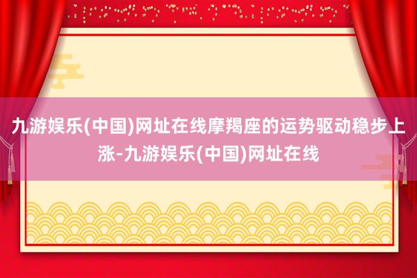 九游娱乐(中国)网址在线摩羯座的运势驱动稳步上涨-九游娱乐(中国)网址在线