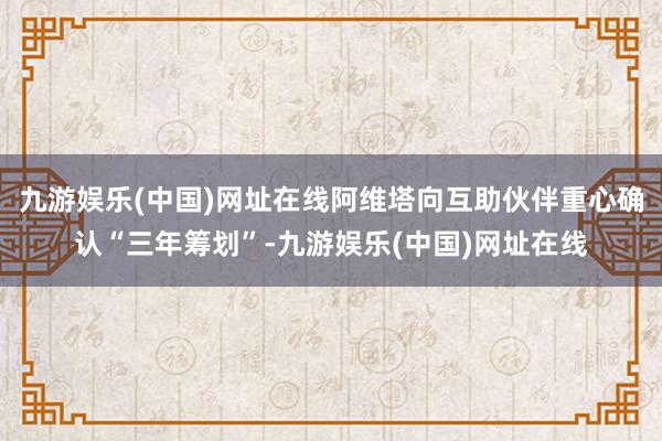 九游娱乐(中国)网址在线阿维塔向互助伙伴重心确认“三年筹划”-九游娱乐(中国)网址在线
