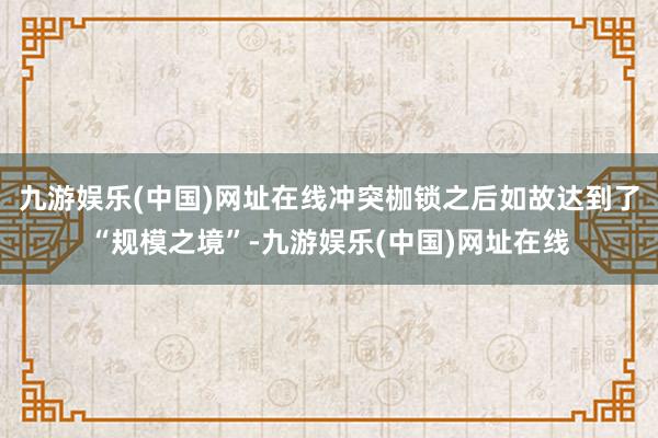 九游娱乐(中国)网址在线冲突枷锁之后如故达到了“规模之境”-九游娱乐(中国)网址在线