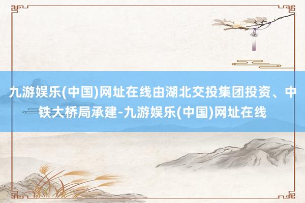 九游娱乐(中国)网址在线由湖北交投集团投资、中铁大桥局承建-九游娱乐(中国)网址在线