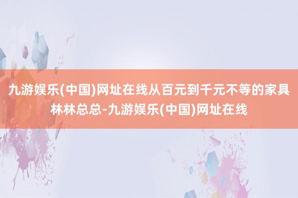 九游娱乐(中国)网址在线从百元到千元不等的家具林林总总-九游娱乐(中国)网址在线