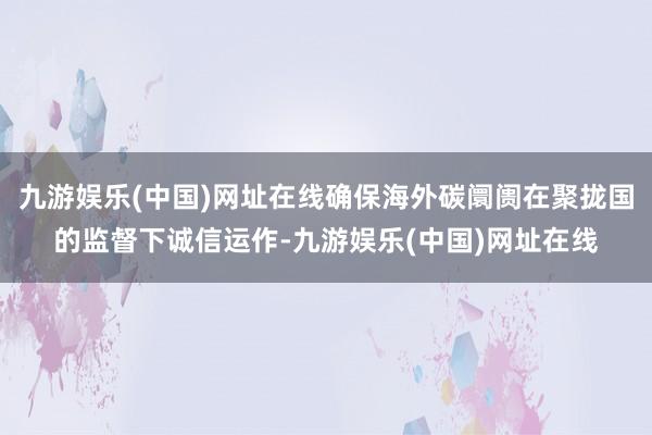 九游娱乐(中国)网址在线确保海外碳阛阓在聚拢国的监督下诚信运作-九游娱乐(中国)网址在线