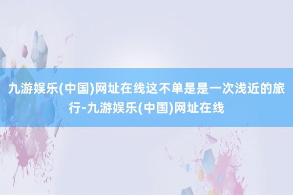 九游娱乐(中国)网址在线这不单是是一次浅近的旅行-九游娱乐(中国)网址在线