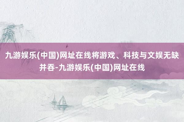 九游娱乐(中国)网址在线将游戏、科技与文娱无缺并吞-九游娱乐(中国)网址在线