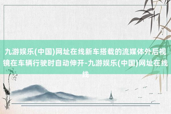 九游娱乐(中国)网址在线新车搭载的流媒体外后视镜在车辆行驶时自动伸开-九游娱乐(中国)网址在线