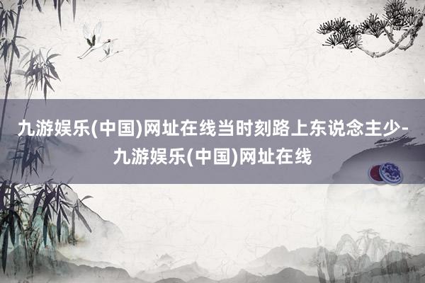 九游娱乐(中国)网址在线当时刻路上东说念主少-九游娱乐(中国)网址在线