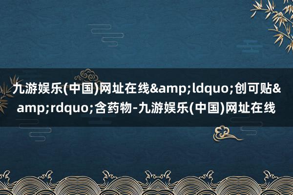 九游娱乐(中国)网址在线&ldquo;创可贴&rdquo;含药物-九游娱乐(中国)网址在线