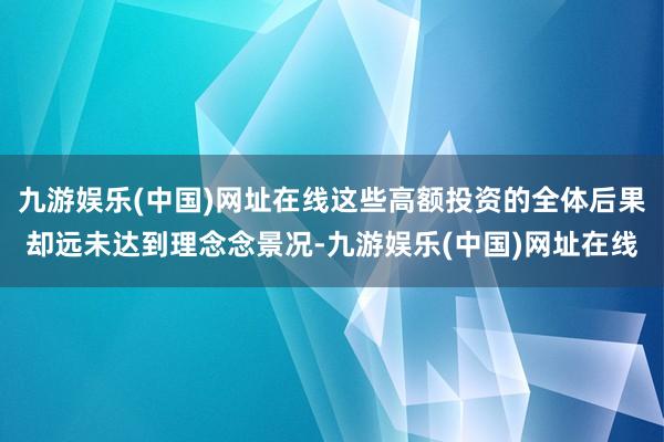 九游娱乐(中国)网址在线这些高额投资的全体后果却远未达到理念念景况-九游娱乐(中国)网址在线