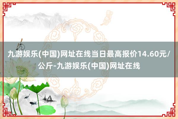 九游娱乐(中国)网址在线当日最高报价14.60元/公斤-九游娱乐(中国)网址在线