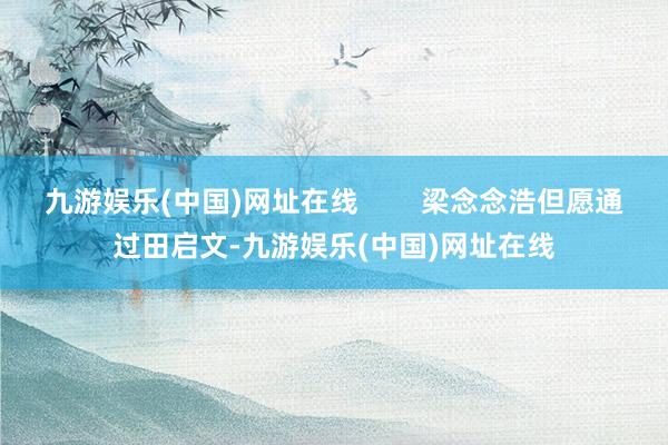 九游娱乐(中国)网址在线        梁念念浩但愿通过田启文-九游娱乐(中国)网址在线