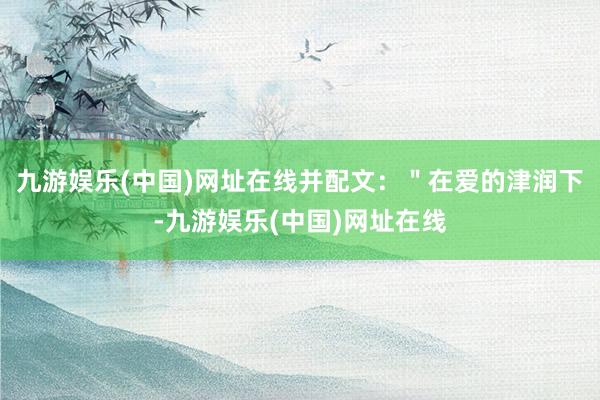 九游娱乐(中国)网址在线并配文：＂在爱的津润下-九游娱乐(中国)网址在线