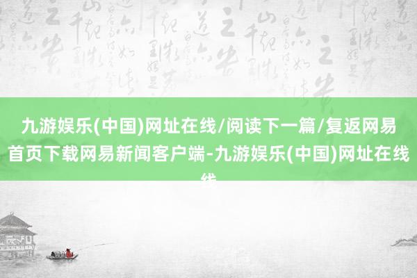 九游娱乐(中国)网址在线/阅读下一篇/复返网易首页下载网易新闻客户端-九游娱乐(中国)网址在线