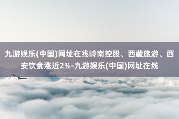 九游娱乐(中国)网址在线岭南控股、西藏旅游、西安饮食涨近2%-九游娱乐(中国)网址在线
