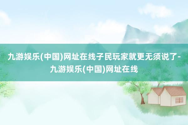 九游娱乐(中国)网址在线子民玩家就更无须说了-九游娱乐(中国)网址在线