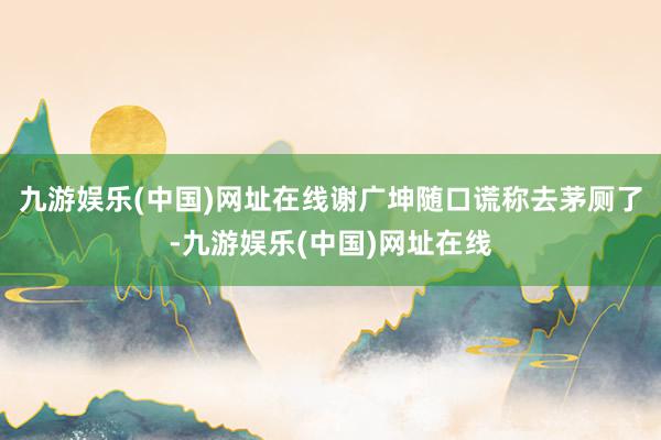 九游娱乐(中国)网址在线谢广坤随口谎称去茅厕了-九游娱乐(中国)网址在线