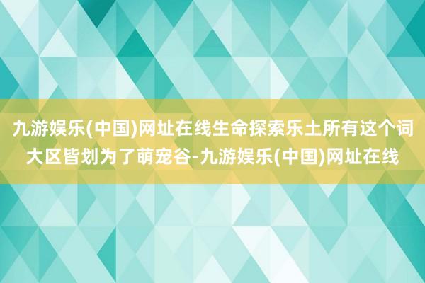 九游娱乐(中国)网址在线生命探索乐土所有这个词大区皆划为了萌宠谷-九游娱乐(中国)网址在线