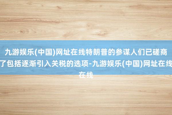 九游娱乐(中国)网址在线特朗普的参谋人们已磋商了包括逐渐引入关税的选项-九游娱乐(中国)网址在线