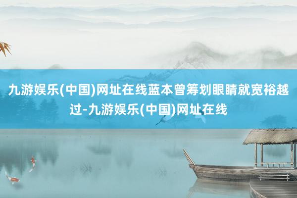 九游娱乐(中国)网址在线蓝本曾筹划眼睛就宽裕越过-九游娱乐(中国)网址在线