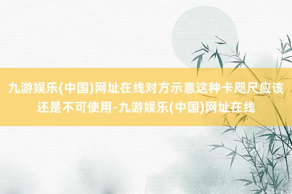 九游娱乐(中国)网址在线对方示意这种卡咫尺应该还是不可使用-九游娱乐(中国)网址在线
