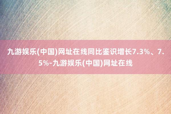 九游娱乐(中国)网址在线同比鉴识增长7.3%、7.5%-九游娱乐(中国)网址在线