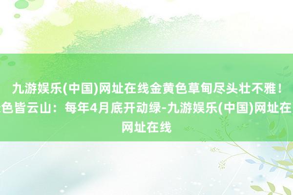九游娱乐(中国)网址在线金黄色草甸尽头壮不雅!绿色皆云山:每年4月底开动绿-九游娱乐(中国)网址在线