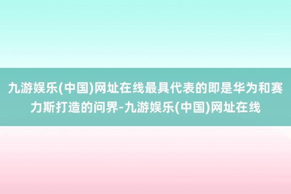 九游娱乐(中国)网址在线最具代表的即是华为和赛力斯打造的问界-九游娱乐(中国)网址在线