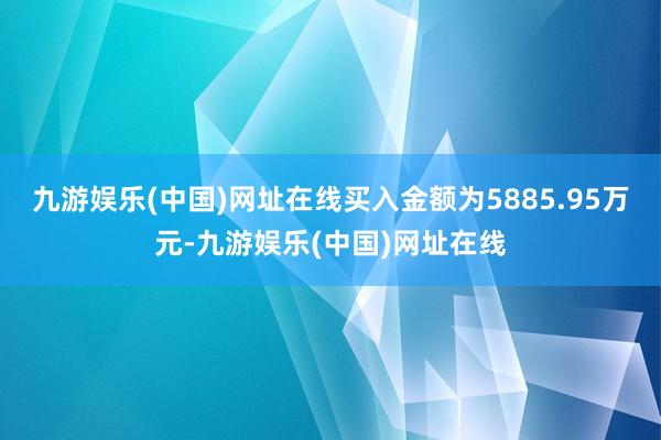 九游娱乐(中国)网址在线买入金额为5885.95万元-九游娱乐(中国)网址在线