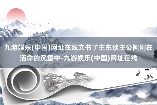 九游娱乐(中国)网址在线文书了主东谈主公阿刚在活命的沉重中-九游娱乐(中国)网址在线