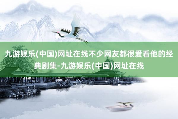 九游娱乐(中国)网址在线不少网友都很爱看他的经典剧集-九游娱乐(中国)网址在线