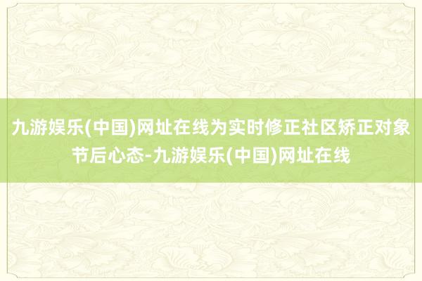 九游娱乐(中国)网址在线为实时修正社区矫正对象节后心态-九游娱乐(中国)网址在线