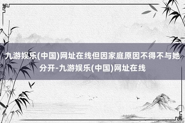 九游娱乐(中国)网址在线但因家庭原因不得不与她分开-九游娱乐(中国)网址在线