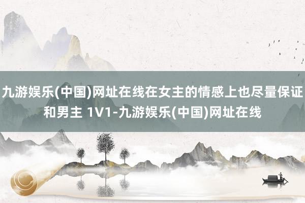 九游娱乐(中国)网址在线在女主的情感上也尽量保证和男主 1V1-九游娱乐(中国)网址在线