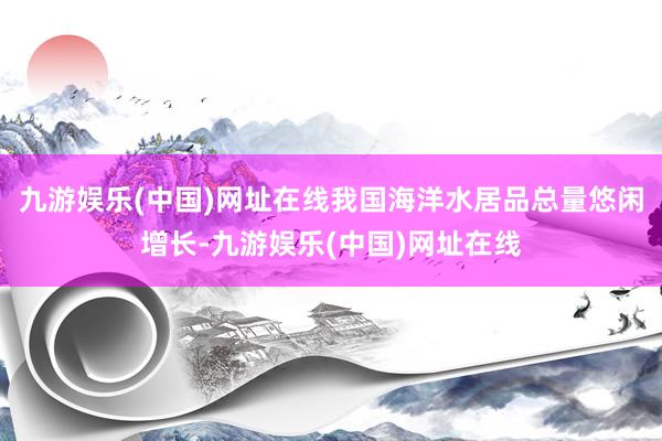 九游娱乐(中国)网址在线我国海洋水居品总量悠闲增长-九游娱乐(中国)网址在线