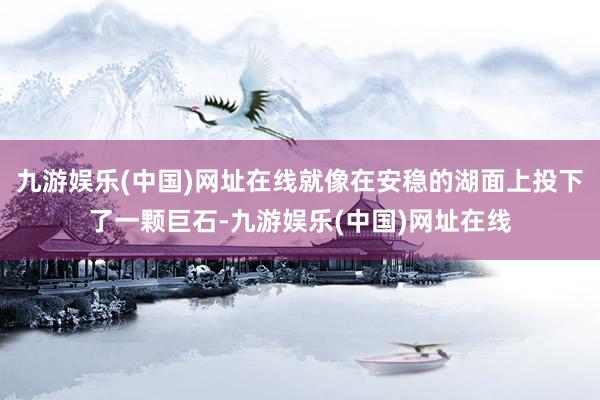 九游娱乐(中国)网址在线就像在安稳的湖面上投下了一颗巨石-九游娱乐(中国)网址在线