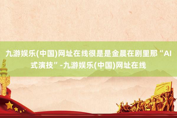 九游娱乐(中国)网址在线很是是金晨在剧里那“AI式演技”-九游娱乐(中国)网址在线