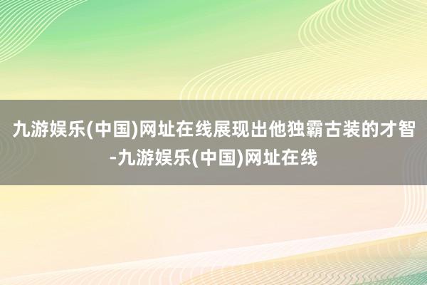 九游娱乐(中国)网址在线展现出他独霸古装的才智-九游娱乐(中国)网址在线