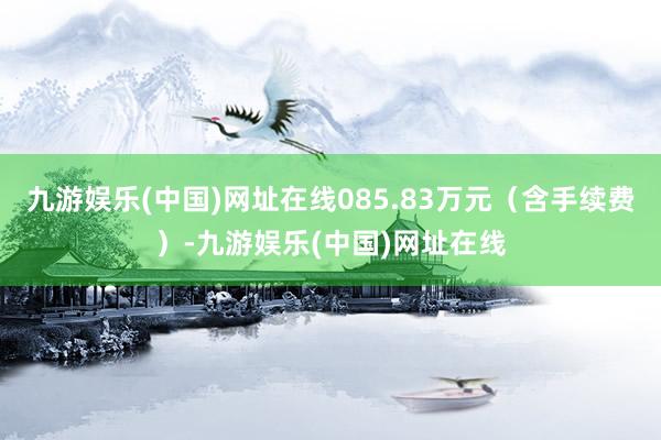 九游娱乐(中国)网址在线085.83万元（含手续费）-九游娱乐(中国)网址在线